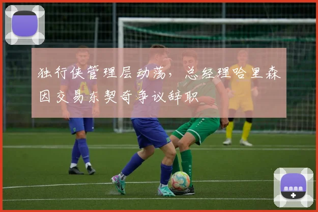 独行侠管理层动荡,总经理哈里森因交易东契奇争议辞职
