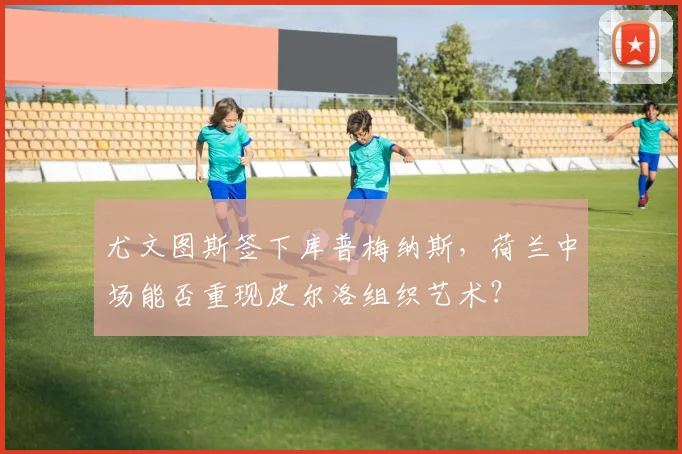 尤文图斯签下库普梅纳斯,荷兰中场能否重现皮尔洛组织艺术?