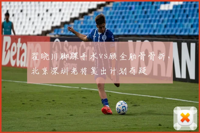 翟晓川脚踝手术vs顾全肋骨骨折，北京深圳老将复出计划存疑