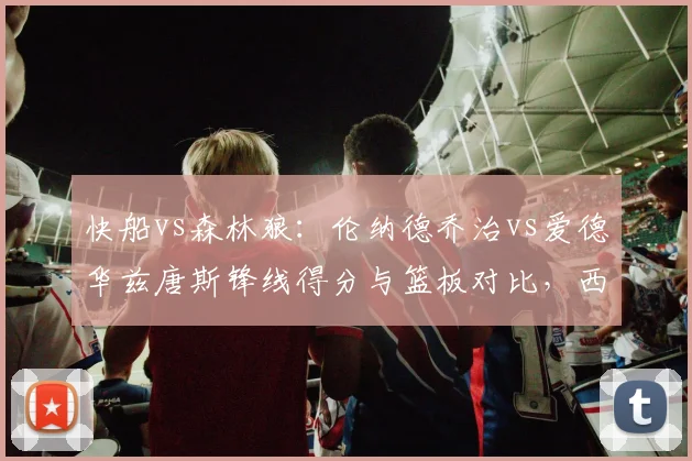 快船vs森林狼:伦纳德乔治vs爱德华兹唐斯锋线得分与篮板对比,西部季后赛潜在对决