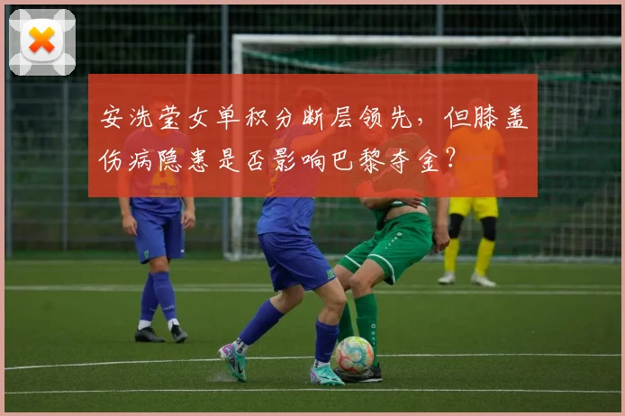 安洗莹女单积分断层领先,但膝盖伤病隐患是否影响巴黎夺金?